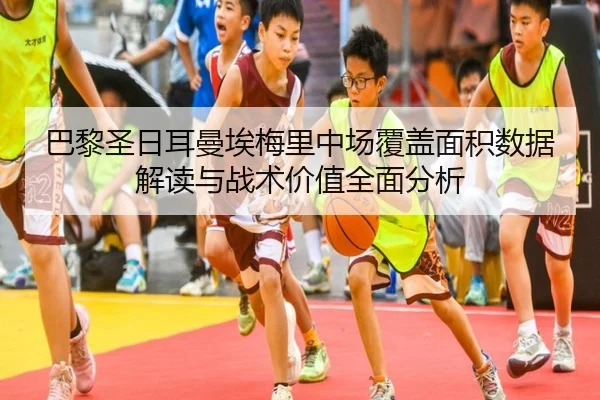 巴黎圣日耳曼埃梅里中场覆盖面积数据解读与战术价值全面分析
