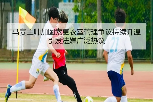 马赛主帅加图索更衣室管理争议持续升温引发法媒广泛热议