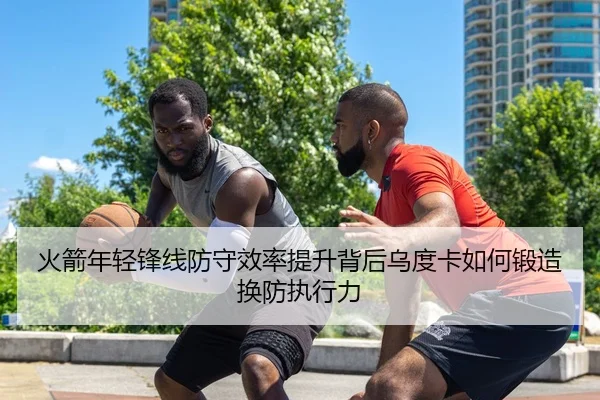 火箭年轻锋线防守效率提升背后乌度卡如何锻造换防执行力